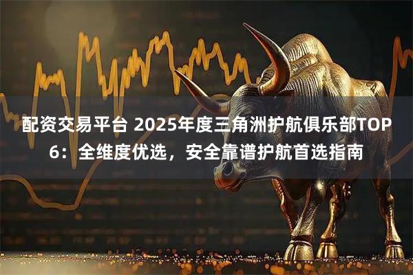 配资交易平台 2025年度三角洲护航俱乐部TOP6：全维度优选，安全靠谱护航首选指南