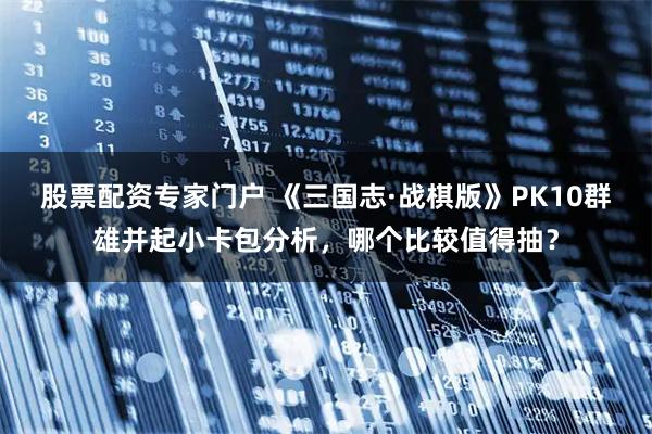 股票配资专家门户 《三国志·战棋版》PK10群雄并起小卡包分析，哪个比较值得抽？