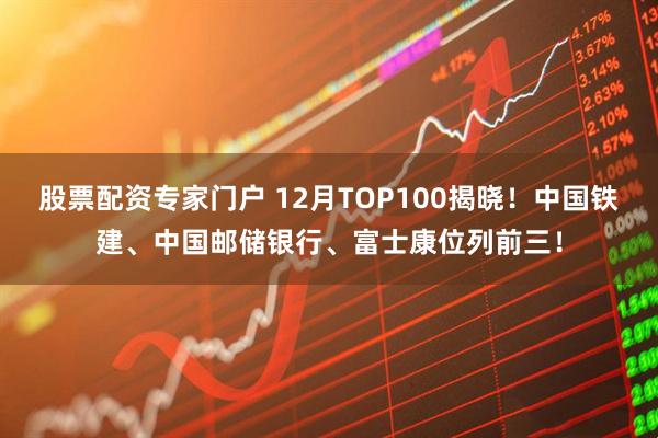 股票配资专家门户 12月TOP100揭晓！中国铁建、中国邮储银行、富士康位列前三！