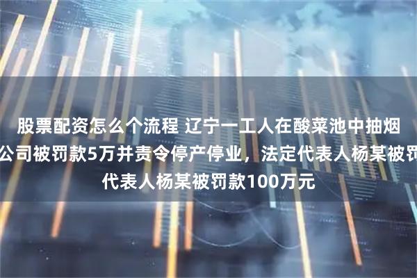 股票配资怎么个流程 辽宁一工人在酸菜池中抽烟吐痰，涉事公司被罚款5万并责令停产停业，法定代表人杨某被罚款100万元