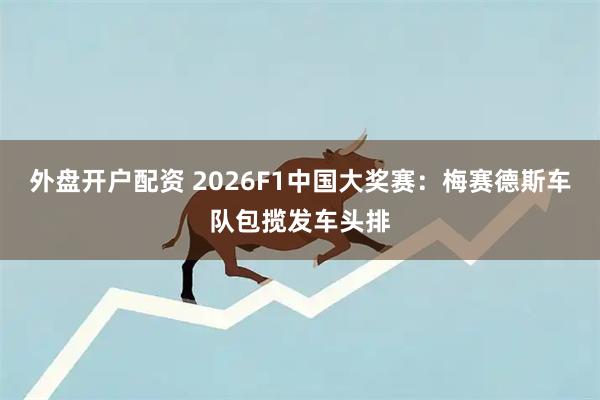 外盘开户配资 2026F1中国大奖赛：梅赛德斯车队包揽发车头排