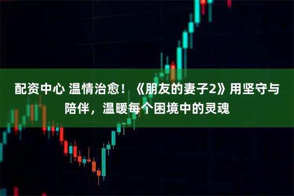 配资中心 温情治愈！《朋友的妻子2》用坚守与陪伴，温暖每个困境中的灵魂