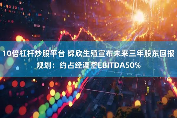 10倍杠杆炒股平台 锦欣生殖宣布未来三年股东回报规划：约占经调整EBITDA50%