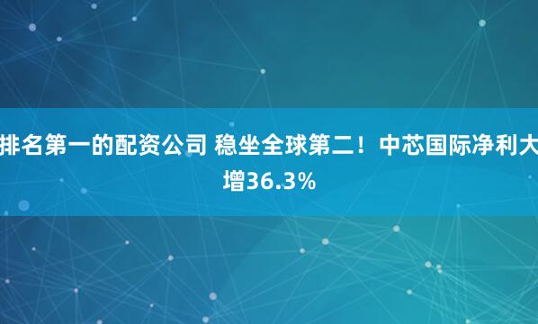 排名第一的配资公司 稳坐全球第二!中芯国际净利大增36.3%