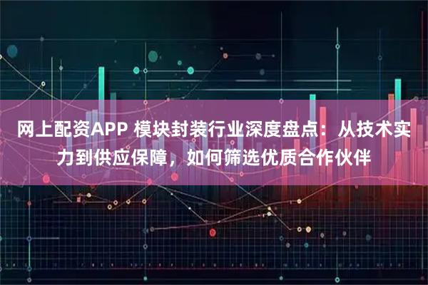 网上配资APP 模块封装行业深度盘点：从技术实力到供应保障，如何筛选优质合作伙伴
