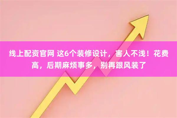 线上配资官网 这6个装修设计，害人不浅！花费高，后期麻烦事多，别再跟风装了
