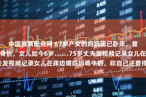 中国股票配资网 67岁产女的妈妈现已卧床，曾遭遇严重车祸，致多处骨折，女儿如今6岁……75岁丈夫发视频记录女儿在床边喂妈妈喝牛奶，称自己还要挣钱养家
