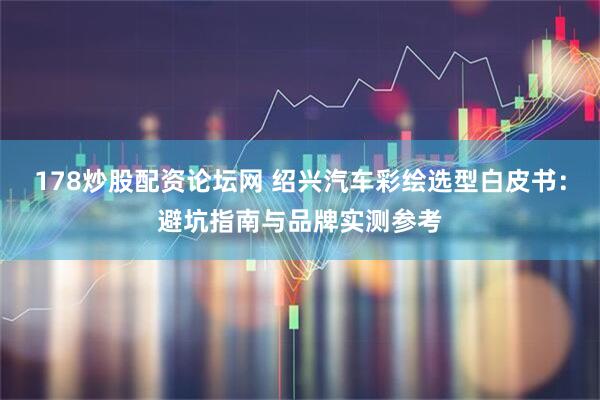 178炒股配资论坛网 绍兴汽车彩绘选型白皮书：避坑指南与品牌实测参考