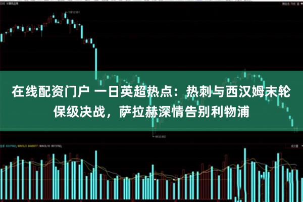 在线配资门户 一日英超热点：热刺与西汉姆末轮保级决战，萨拉赫深情告别利物浦