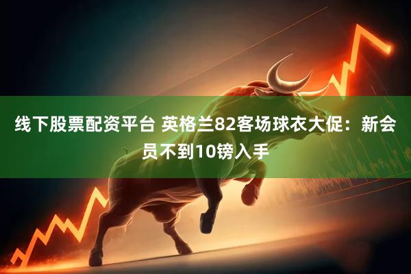 线下股票配资平台 英格兰82客场球衣大促：新会员不到10镑入手