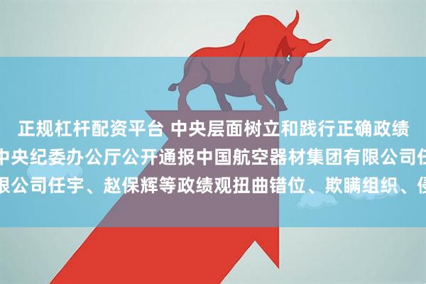 正规杠杆配资平台 中央层面树立和践行正确政绩观学习教育工作专班、中央纪委办公厅公开通报中国航空器材集团有限公司任宇、赵保辉等政绩观扭曲错位、欺瞒组织、侵害群众利益等问题