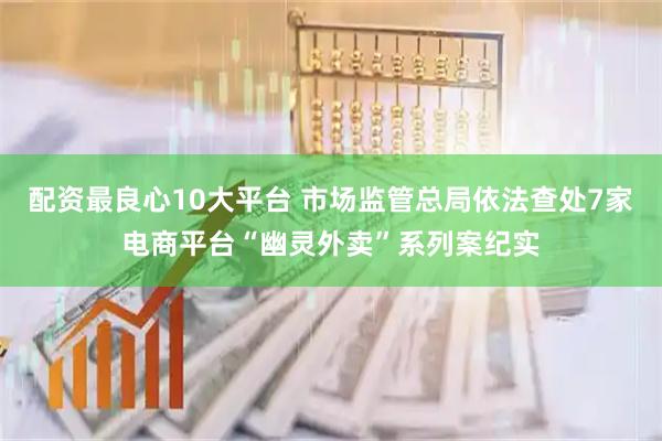 配资最良心10大平台 市场监管总局依法查处7家电商平台“幽灵外卖”系列案纪实