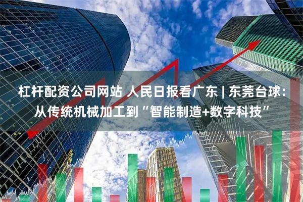 杠杆配资公司网站 人民日报看广东 | 东莞台球：从传统机械加工到“智能制造+数字科技”