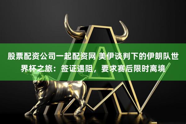 股票配资公司一起配资网 美伊谈判下的伊朗队世界杯之旅：签证遇阻，要求赛后限时离境