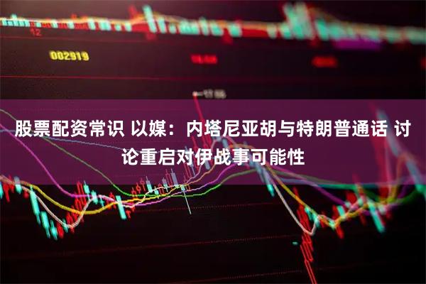 股票配资常识 以媒：内塔尼亚胡与特朗普通话 讨论重启对伊战事可能性