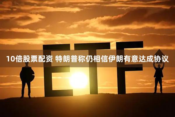 10倍股票配资 特朗普称仍相信伊朗有意达成协议