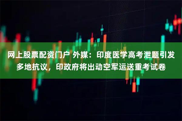 网上股票配资门户 外媒：印度医学高考泄题引发多地抗议，印政府将出动空军运送重考试卷