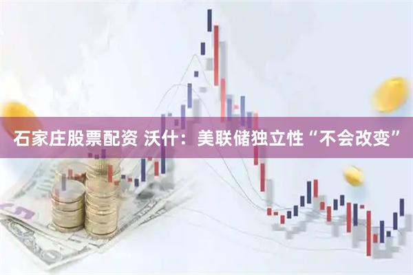 石家庄股票配资 沃什：美联储独立性“不会改变”