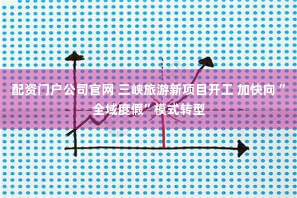 配资门户公司官网 三峡旅游新项目开工 加快向“全域度假”模式转型