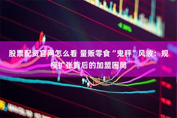 股票配资官网怎么看 量贩零食“鬼秤”风波：规模扩张背后的加盟困局