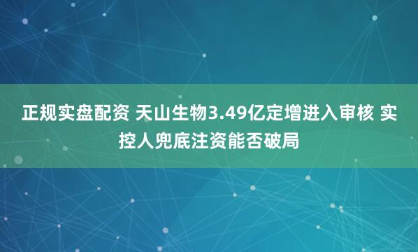 正规实盘配资 天山生物3.49亿定增进入审核 实控人兜底注资能否破局