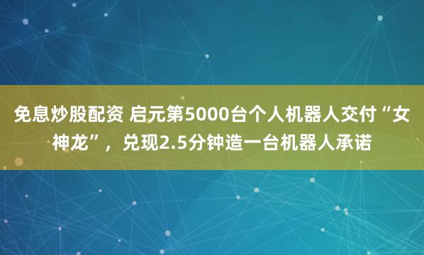免息炒股配资 启元第5000台个人机器人交付“女神龙”，兑现2.5分钟造一台机器人承诺